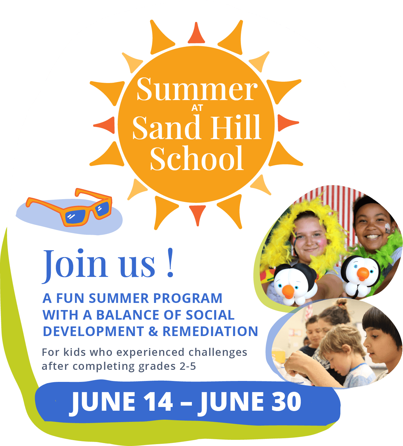 Summer at Sand Hill School. Join Us! A fun summer program with a balance of social development &amp; remediation. For kids who experienced challenges after completing grades 2-5. June 14 – June 30