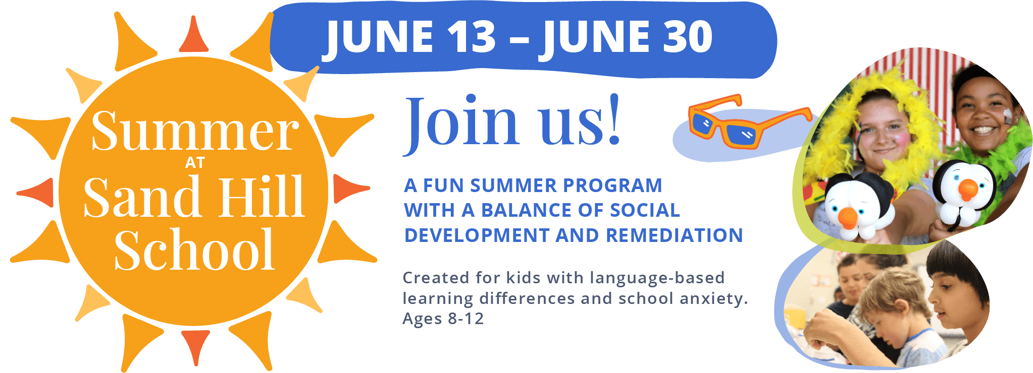 Summer at Sand Hill School. June 13 - June 30. Join us! A fun summer program with a balance of social development and remediation. Created for kids with language-based learning differences and school anxiety. Ages 8-12