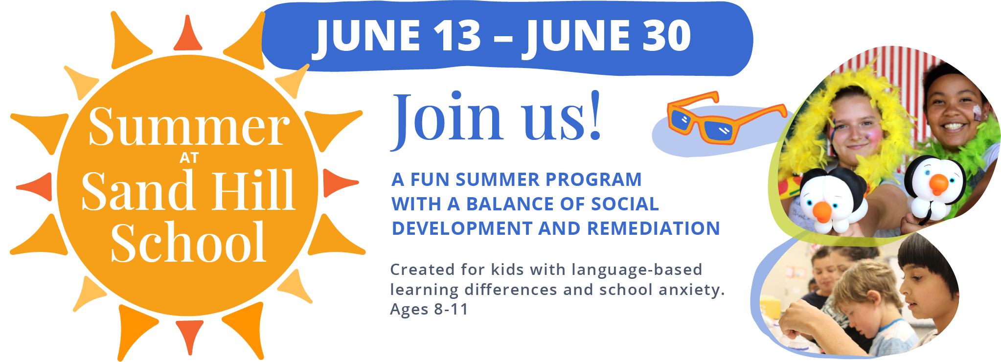 Summer at Sand Hill School. June 13 - June 30. Join us! A fun summer program with a balance of social development and remediation. Created for kids with language-based learning differences and school anxiety. Ages 8-11